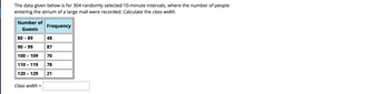 The data given below is for 304 randomly selected 10-minute intervals, where the number of people
entering the atrium of a large mall were recorded. Calculate the class width.
Number of
Guests
80 - 89
90 - 99
100 - 109
110 - 119
120 - 129
Class width=
Frequency
48
87
70
78
21