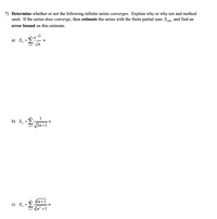 7) Determine whether or not the following infinite series converges. Explain why or why not and method
used. If the series does converge, then estimate the series with the finite partial sum So00 and find an
error bound on this estimate.
Σ
e
a) S =
Vn
n=1
--
1
b) S̟ =E-
2n+1
8.
n=1
|n+1
c) S. -
n=1
In' +1
