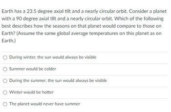 Earth has a 23.5 degree axial tilt and a nearly circular orbit. Consider a planet
with a 90 degree axial tilt and a nearly circular orbit. Which of the following
best describes how the seasons on that planet would compare to those on
Earth? (Assume the same global average temperatures on this planet as on
Earth.)
During winter, the sun would always be visible
Summer would be colder
O During the summer, the sun would always be visible
Winter would be hotter
The planet would never have summer