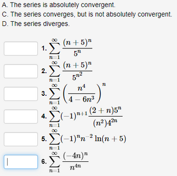 A. The series is absolutely convergent.
C. The series converges, but is not absolutely convergent.
D. The series diverges.
100000
1.2 (n + 5)
5″
WELTROLIFE
2.Σ
3.
4.
Σ
6.
(−1)¹+1 (2+n)5¹
(n²)4²n
5. Σ(-1)"n 21n(n + 5)
π=1
(n + 5)”
572
nt
4 – 6η3
∞0
Σ
π=1
5)"
(-4n)"
nªn