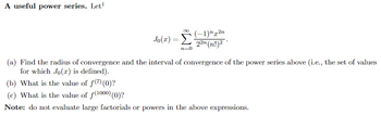 A useful power series. Let¹
00
(-1) 2n
Jo(2) = Σ 22n (n!)²
n=0
(a) Find the radius of convergence and the interval of convergence of the power series above (i.e., the set of values
for which Jo(r) is defined).
(b) What is the value of f(7) (0)?
(c) What is the value of f(1000) (0)?
Note: do not evaluate large factorials or powers in the above expressions.