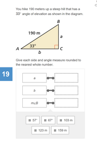 You hike 190 meters up a steep hill that has a
33°
angle of elevation as shown in the diagram.
В
190 m
a
33°
A
Give each side and angle measure rounded to
the nearest whole number.
19
a
b
mzB
:: 57°
:: 67°
:: 103 m
:: 123 m
:: 159 m
