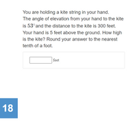 You are holding a kite string in your hand.
The angle of elevation from your hand to the kite
is 53° and the distance to the kite is 300 feet.
Your hand is 5 feet above the ground. How high
is the kite? Round your answer to the nearest
tenth of a foot.
feet
18
