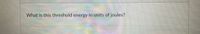 What is this threshold energy in units of joules?
