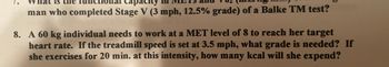 **Question 8: Exercise Intensity and Caloric Expenditure**

*Context:* This question provides a scenario involving a 60 kg individual aiming to reach a specific MET level during exercise.

**Problem Statement:**

A 60 kg individual needs to work at a MET level of 8 to reach her target heart rate. If the treadmill speed is set at 3.5 mph, what grade is needed? If she exercises for 20 minutes at this intensity, how many kcal will she expend?

**Explanation:**

- **MET Level:** MET (Metabolic Equivalent of Task) is a unit used to estimate the amount of oxygen consumption and energy expenditure for physical activities.
  
- **Treadmill Grade:** The incline percentage of the treadmill, which affects the intensity of the workout.
  
- **Caloric Expenditure:** The number of calories burned during the exercise session.

*Note:* This type of problem is often used to understand the relationship between exercise intensity, duration, and energy consumption. It also illustrates how variations in treadmill settings can achieve specific fitness goals.