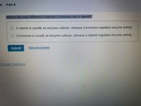 Part A
What is the main difference between a hormone and a vitamin?
O A vitamin is usually an enzyme cofactor, whereas a hormone regulates enzyme activity.
O A hormone is usually an enzyme cofactor, whereas a vitamin regulates enzyme activity.
Submit
Request Answer
Provide Feedback
