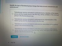 **Question: Identify the type of functional group change that interconverts testosterone and androsterone.**

- Testosterone can be converted to androsterone by reduction of the ketone group and the double bond in the first ring, and by oxidation of the hydroxyl group in the five-membered ring.

- Testosterone can be converted to androsterone by polymerization of the ketone group and the double bond in the first ring.

- Testosterone can be converted to androsterone by dehydration of the hydroxyl group in the five-membered ring.

- Testosterone can be converted to androsterone by oxidation of the ketone group and the double bond in the first ring, and by reduction of the hydroxyl group in the five-membered ring.

**Options:**

1. Reduction of the ketone group and double bond in the first ring, oxidation of the hydroxyl group.
2. Polymerization of the ketone group and double bond in the first ring.
3. Dehydration of the hydroxyl group.
4. Oxidation of the ketone group and double bond, reduction of the hydroxyl group.

**Actions:**

- **Submit**: Click this button to submit your answer.
- **Request Answer**: Click this option to request an answer.

There are no graphs or diagrams associated with this text.