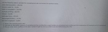 Use the following data to calculate the unemployment rate. and answer the questions below
total adult population = 256,436
persons under 16 = 75,126
total U.S. population = 332,568
# people working= 162,128
retirees = 85,745
total labor force = 172,476
discouraged workers = 15,546
part-time employed = 23,854
1. What is the unemployment rate?
2. Calculate an alternative measure of unemployment by counting discouraged workers as unemployed and counting part time employed as 1/2 employed and 1/2 unemployed.
3. Discuss under what conditions in the labor market it might be more accurate to use one method versus the other.