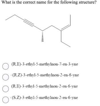 What is the correct name for the following structure?
(RE)-3-ethyl-5-methylnon-7-en-3-yne
O
○ (R.Z)-3-ethyl-5-methylnon-2-en-6-yne
(RE)-3-ethyl-5-methylnon-2-en-6-yne
O
O
(S.Z)-3-ethyl-5-methylnon-2-en-6-yne