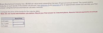 Essex Biochemical Company has a $1,000 par value bond outstanding that pays 20 percent annual interest. The current yield to
maturity on such bonds in the market is 8 percent. Use Appendix B and Appendix D for an approximate answer but calculate your final
answer using the formula and financial calculator methods.
Compute the price of the bonds for the maturity dates:
Note: Do not round intermediate calculations. Round your final answer to 2 decimal places. Assume interest payments are annual.
a. 40 years
b. 17 years
c. 8 years
Bond Price
+