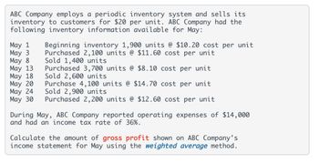 ABC Company employs a periodic inventory system and sells its
inventory to customers for $20 per unit. ABC Company had the
following inventory information available for May:
May 1
May 3
May 8
May 13
May 18
May 20
May 24
May 30
Beginning inventory 1,900 units @ $10.20 cost per unit
Purchased 2,100 units @ $11.60 cost per unit
Sold 1,400 units
Purchased 3,700 units @ $8.10 cost per unit
Sold 2,600 units
Purchase 4,100 units @ $14.70 cost per unit
Sold 2,900 units
Purchased 2,200 units @ $12.60 cost per unit
During May, ABC Company reported operating expenses of $14,000
and had an income tax rate of 36%.
Calculate the amount of gross profit shown on ABC Company's
income statement for May using the weighted average method.