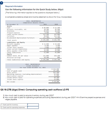 Required Information
Use the following information for the Quick Study below. (Algo)
[The following information applies to the questions displayed below.]
A comparative balance sheet and income statement is shown for Cruz, Incorporated.
CRUZ, INCORPORATED
Comparative Balance Sheets
At December 31
Assets
Cash
Accounts receivable, net
Inventory
Prepaid expenses
Total current assets
Furniture
Accumulated depreciation Furniture
Total assets
Liabilities and Equity
Accounts payable
Wages payable
Income taxes payable
Total current liabilities
Notes payable (long-term)
Total liabilities
Equity
Common stock, $5 par value
Retained earnings
Total liabilities and equity
Sales
Cost of goods sold
Gross profit
2821
Operating expenses (excluding depreciation)
Depreciation expense
Income before taxes
Income taxes expense
Net income
$ 89,000
38,200
80,000
4,900
212,100
98,800
(15,300)
$ 295,600
1. Cash paid for inventory
2. Cash paid for operating expenses
$ 13,900
8,200
1,400
CRUZ, INCORPORATED
Income Statement
For Year Ended December 31, 2821
23,500
28,900
52,400
215,000
28,200
$ 295,600
2828
$ 22,100
46,988
88,000
4,000
161,000
113,300
(8,680)
$ 265,700
$19,600
4,680
2,680
26,880
69,000
95,800
169, 180
888
$ 265,700
$ 454,900
292,800
162,180
83,000
35,000
44,188
16,000
$ 28,100
QS 16-27B (Algo) Direct: Computing operating cash outflows LO P5
1. How much cash is paid to acquire inventory during year 2021?
2. How much cash is paid for operating expenses (excluding depreciation) during year 2021? Hint: Examine prepaid expenses and
wages payable.