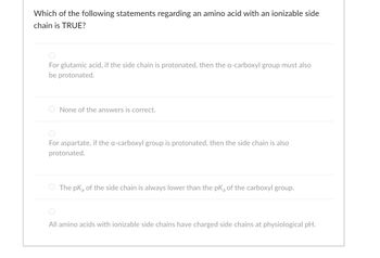 Which of the following statements regarding an amino acid with an ionizable side
chain is TRUE?
For glutamic acid, if the side chain is protonated, then the a-carboxyl group must also
be protonated.
None of the answers is correct.
For aspartate, if the a-carboxyl group is protonated, then the side chain is also
protonated.
The pk of the side chain is always lower than the pk of the carboxyl group.
All amino acids with ionizable side chains have charged side chains at physiological pH.