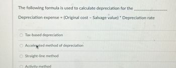 The following formula is used to calculate depreciation for the
Depreciation expense = (Original cost - Salvage value) Depreciation rate
O Tax-based depreciation
O Accelerated method of depreciation
O Straight-line method
Activity method