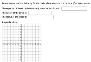 Determine each of the following for the circle whose equation is x² + 2x + y² +10y - 10 = 0.
2
The equation of the circle in standard (center, radius) form is:
The center of the circle is:
The radius of the circle is:
Graph the circle:
12+
H
10
9
8
7
6 +
5
4
3
2
1
-12-11-10-9-8-7 -6 -5 -4 -3 -2 -1
1
-2
-3
-4
-5
-6
-7
-8
-9
-10
-11
1 2 3 4 5 6 7 8 9 10 11 12