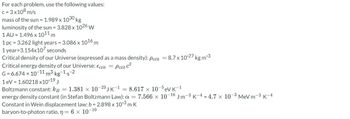 For each problem, use the following values:
c = 3x108 m/s
mass of the sun = 1.989 x 1030 kg
luminosity of the sun = 3.828 x 1026 W
1 AU = 1.496 x 1011 m
1 pc = 3.262 light years = 3.086 x 1016 m
1 year=3.154x107 seconds
Critical density of our Universe (expressed as a mass density): Pcrit =8.7 x 10-27 kg m-³
Critical energy density of our Universe: Ecrit = Pcrit c²
G=6.674 × 10-11 m³.kg-1.s-2
1 eV = 1.60218 x10-19.
Boltzmann constant: kg = 1.381 x 10-23 JK-18.617 × 10-5eV K-1
energy density constant (in Stefan Boltzmann Law): a = 7.566 x 10-16 Jm-3 K-4 -4.7 x 10-³ MeV m-3 K-4
Constant in Wein displacement law: b = 2.898 x 10-3 m K
baryon-to-photon ratio, n = 6 x 10-10