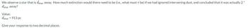 We observe a star that is dstar away. How much extinction would there need to be (i.e., what must 7 be) if we had ignored intervening dust, and concluded that it was actually 2*
dstar away?
Value:
dstar = 913 pc
Give your response to two decimal places.