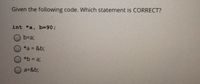 Given the following code. Which statement is CORRECT?
int *a, b390B
O b=a;
*a = &b;
*b = a;
a=&b;
