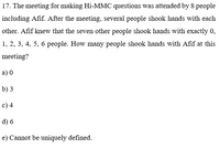 17. The meeting for making Hi-MMC questions was attended by 8 people
including Afif. After the meeting, several people shook hands with each
other. Afif knew that the seven other people shook hands with exactly 0,
1, 2, 3, 4, 5, 6 people. How many people shook hands with Afif at this
meeting?
a) 0
b) 3
c) 4
d) 6
e) Cannot be uniquely defined.
