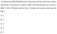 12. Keyka has IDR100,000 in cash. The money will be used to buy comics
and novels. The price of 1 comic is IDR 5,000 and the price of 1 novel is
IDR 12,000. If Keyka wants to buy 12 books, how many novels can she
buy?
A. 5
В. 7
С. 6
D. 8
Е. 4
