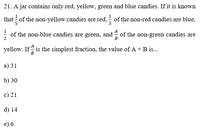 21. A jar contains only red, yellow, green and blue candies. If it is known
that = of the non-yellow candies are red, - of the non-red candies are blue,
1
1
; of the non-blue candies are green, and of the non-green candies are
yellow. If is the simplest fraction, the value of A + B is.
в
а) 31
b) 30
c) 21
d) 14
e) 6
