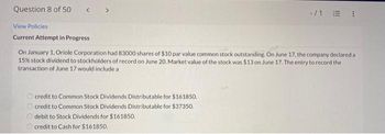 Question 8 of 50
-/1 E !
View Policies
Current Attempt in Progress
On January 1, Oriole Corporation had 83000 shares of $10 par value common stock outstanding. On June 17. the company declared a
15% stock dividend to stockholders of record on June 20. Market value of the stock was $13 on June 17. The entry to record the
transaction of June 17 would include a
O credit to Common Stock Dividends Distributable for $161850.
O credit to Common Stock Dividends Distributable for $37350.
debit to Stock Dividends for $161850.
O credit to Cash for S161850.
