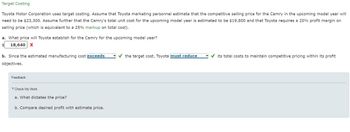 Target Costing
Toyota Motor Corporation uses target costing. Assume that Toyota marketing personnel estimate that the competitive selling price for the Camry in the upcoming model year will
need to be $23,300. Assume further that the Camry's total unit cost for the upcoming model year is estimated to be $19,800 and that Toyota requires a 20% profit margin on
selling price (which is equivalent to a 25% markup on total cost).
a. What price will Toyota establish for the Camry for the upcoming model year?
18,640 X
b. Since the estimated manufacturing cost exceeds
objectives.
the target cost, Toyota must reduce
its total costs to maintain competitive pricing within its profit
Feedback
Check My Work
a. What dictates the price?
b. Compare desired profit with estimate price.