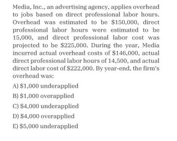 Media, Inc., an advertising agency, applies overhead
to jobs based on direct professional labor hours.
Overhead was estimated to be $150,000, direct
professional labor hours were estimated to be
15,000, and direct professional labor cost was
projected to be $225,000. During the year, Media
incurred actual overhead costs of $146,000, actual
direct professional labor hours of 14,500, and actual
direct labor cost of $222,000. By year-end, the firm's
overhead was:
A) $1,000 underapplied
B) $1,000 overapplied
C) $4,000 underapplied
D) $4,000 overapplied
E) $5,000 underapplied