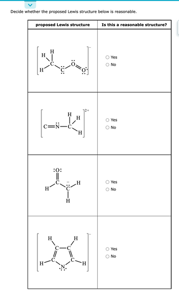 Decide whether the proposed Lewis structure below is reasonable.
proposed Lewis structure
H
H
C-N-
H
H
H
:O:
H
H
H
o
H
H
H
H
X
Is this a reasonable structure?
O Yes
O No
O O
O O
Yes
O O
No
Yes
O No
O Yes
No