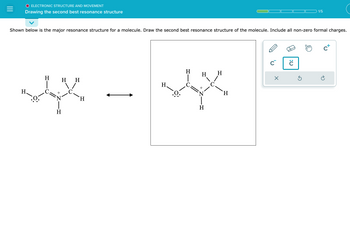 **Electronic Structure and Movement**

**Drawing the Second Best Resonance Structure**

---

**Illustration Description:**

Two resonance structures of a molecule are displayed side by side with a double-headed arrow between them, indicating resonance. The molecule consists of a chain with the following elements and bonds:

- A nitrogen atom (N) with a positive charge, bonded to three hydrogen atoms (H).
- A carbon atom (C) double-bonded to an H and a nitrogen atom.
- Another carbon atom single-bonded to the first carbon atom and two hydrogen atoms.
- An oxygen atom (O) bonded to the first carbon atom, with three lone pairs of electrons and a single bond to a hydrogen atom.

**Instructions:**

Below the diagram, it reads: "Shown below is the major resonance structure for a molecule. Draw the second best resonance structure of the molecule. Include all non-zero formal charges."

The current resonance structure is shown on the left, and a box on the right prompts the user to draw the second best resonance structure. Several editing tools are visible, including tools to draw bonds, change charges, and add lone pairs of electrons. 

---

**Educational Context:**

In this exercise, students are tasked with drawing the alternative resonance structure of a given molecule while considering the formal charges and electron movement. This enhances understanding of molecular stability and electron delocalization.