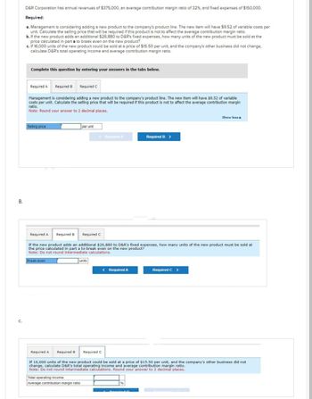 B.
C.
D&R Corporation has annual revenues of $375,000, an average contribution margin ratio of 32%, and fixed expenses of $150,000.
Required:
a. Management is considering adding a new product to the company's product line. The new item will have $9.52 of variable costs per
unit. Calculate the selling price that will be required if this product is not to affect the average contribution margin ratio.
b. If the new product adds an additional $26,880 to D&R's fixed expenses, how many units of the new product must be sold at the
price calculated in part a to break even on the new product?
c. If 16,000 units of the new product could be sold at a price of $15.50 per unit, and the company's other business did not change,
calculate D&R's total operating income and average contribution margin ratio.
Complete this question by entering your answers in the tabs below.
Required A Required B
Management is considering adding a new product to the company's product line. The new item will have $9.52 of variable
costs per unit. Calculate the selling price that will be required if this product is not to affect the average contribution margin
ratio.
Note: Round your answer to 2 decimal places.
Selling price
Required A
Required C
Required B
Break-even
per unit
< Required A
Required C
units
Total operating income
Average contribution margin ratio
If the new product adds an additional $26,880 to D&R's fixed expenses, how many units of the new product must be sold at
the price calculated in part a to break even on the new product?
Note: Do not round intermediate calculations.
Required B >
< Required A
Show less A
Required C >
Required A Required B Required C
If 16,000 units of the new product could be sold at a price of $15.50 per unit, and the company's other business did not
change, calculate D&R's total operating income and average contribution margin ratio.
Note: Do not round intermediate calculations. Round your answer to 2 decimal places.