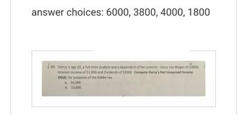 answer choices: 6000, 3800, 4000, 1800
JJ
√49. Darcy is age 20, a full-time student and a dependent of her parents. Darcy has Wages of $2000,0
Interest income of $1,000 and Dividends of $3000. Compute Darcy's Net Unearned Income
(NUI) for purposes of the Kiddie tax.
a. $6,000
b. $3,800