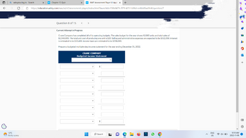 f
Qwileyplus log in - Search
X w NWP Assessment Player Ul App X +
https://education.wiley.com/was/ui/v2/assessment-player/index.html?launchld=158b0479-2179-4251-b96d-ee6bbf0aa5fe#/question/7
13°C
Partly sunny
X w Chapter 15 Quiz
Question 8 of 15
<
>
Current Attempt in Progress
Crane Company has completed all of its operating budgets. The sales budget for the year shows 52,000 units and total sales of
$2,340,000. The total unit cost of producing one unit is $20. Selling and administrative expenses are expected to be $312,000. Interest
is estimated to be $10,400. Income taxes are estimated to be $208,000.
Prepare a budgeted multiple-step income statement for the year ending December 31, 2022.
CRANE COMPANY
Budgeted Income Statement
HH
Search
ENG
US
4x D
વા મી ક +
203
10:10 AM
2022-11-06 Ⓒ