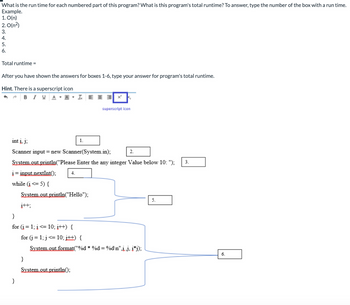 What is the run time for each numbered part of this program? What is this program's total runtime? To answer, type the number of the box with a run time.
Example.
1. O(n)
2. O(n²)
3.
4.
5.
6.
Total runtime =
After you have shown the answers for boxes 1-6, type your answer for program's total runtime.
Hint. There is a superscript icon
BIY A
i=input.nextInt():
while (i <= 5) {
int į. j:
Scanner input = new Scanner(System.in);
System.out.println("Please Enter the any integer Value below 10: ");
}
j++;
}
for (i = 1; i <= 10; i++) {
4.
System.out.println("Hello");
LEE X² k
}
System.out.println():
1.
superscript icon
for (j = 1; j<= 10; i++) {
System.out.format("%d*%d=%d\n".j.j. j*j);
2.
5.
3.
6.