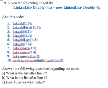 19. Given the following linked list:
LinkedList<Double> list = new LinkedList<Double>();
And this code:
1. list.add(1.5);
2. list.addFirst(11.3);
3. list.add(6.2);
4. list.add(3.4);
5. list.addLast(4.8);
6. list.add(7.4);
7. list.remove(1.5);
8. list.remove(3.4);
9. list.removeFirst);
10. System.out.println(list.getFirst();
Answer the following questions regarding the code:
a) What is the list after line 6?
b) What is the list after line 9?
c) Line 10 gives what value?