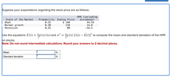 Suppose your expectations regarding the stock price are as follows:
HPR (including
dividends)
State of the Market
Boom
Normal growth
Recession
Probability Ending Price
0.35
0.30
0.35
Mean
Standard deviation
Use the equations E (r) = Ep (s) r(s) and o² = Ep (s) [r(s) – E(r)]² to compute the mean and standard deviation of the HPR
S
S
on stocks.
Note: Do not round intermediate calculations. Round your answers to 2 decimal places.
do do
$ 140
110
80
%
44.5%
14.0
-16.5
%