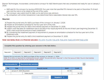 Braxton Technologies, Incorporated, constructed a conveyor for A&G Warehousers that was completed and ready for use on January 1,
2024.
• A&G paid for the conveyor by Issuing a $100,000, four-year note that specified 5% Interest to be paid on December 31 of each
year, and the note is to be repaid at the end of four years.
• The conveyor was custom-built for A&G, so Its cash price was unknown.
• By comparison with similar transactions it was determined that a reasonable Interest rate was 10%.
Required:
1. Prepare the journal entry for A&G's purchase of the conveyor on January 1, 2024.
2. Prepare an amortization schedule for the four-year term of the note.
3. Prepare the journal entry for A&G's third Interest payment on December 31, 2026.
4. If A&G's note had been an installment note to be paid in four equal payments at the end of each year beginning December 31,
2024, what would be the amount of each installment?
5. By considering the installment payment of requirement 4, prepare an amortization schedule for the four-year term of the
Installment note.
6. Prepare the journal entry for A&G's third Installment payment on December 31, 2026.
Note: Use tables, Excel, or a financial calculator. (FV of $1. PV of $1. FVA of $1. PVA of $1. FVAD of $1 and PVAD of $1)
Complete this question by entering your answers in the tabs below.
Required 1
Required 2 Required 3 Required 4 Required 5 Required 6
Prepare the journal entry for A&G's purchase of the conveyor on January 1, 2024.
Note: If no entry is required for a transaction/event, select "No journal entry required" in the first account field. Round intermediate
calculations and final answers to the nearest whole dollar.
View journal entry worksheet
View transaction list
No
Date
1 January 01, 2024 Equipment
Notes payable
General Journal
< Required 1
Required 2 >
Debit
84,150
Credit
84,150