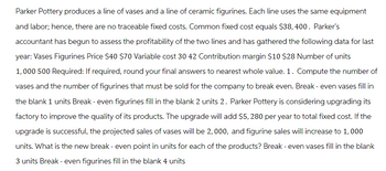 Parker Pottery produces a line of vases and a line of ceramic figurines. Each line uses the same equipment
and labor; hence, there are no traceable fixed costs. Common fixed cost equals $38, 400. Parker's
accountant has begun to assess the profitability of the two lines and has gathered the following data for last
year: Vases Figurines Price $40 $70 Variable cost 30 42 Contribution margin $10 $28 Number of units
1,000 500 Required: If required, round your final answers to nearest whole value. 1. Compute the number of
vases and the number of figurines that must be sold for the company to break even. Break - even vases fill in
the blank 1 units Break - even figurines fill in the blank 2 units 2. Parker Pottery is considering upgrading its
factory to improve the quality of its products. The upgrade will add $5, 280 per year to total fixed cost. If the
upgrade is successful, the projected sales of vases will be 2,000, and figurine sales will increase to 1,000
units. What is the new break - even point in units for each of the products? Break - even vases fill in the blank
3 units Break - even figurines fill in the blank 4 units