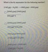 What is the Kc expression for the following reaction?
2 NO2(g) + H2O(1) --> HNO2(aq) + HNOglaq)
[[HNO2(aq)] [HNOglaq)]
[NO2(g)]^2
OHNO,(aq)] [HNO3(aq)]
[NO2(g)]^2 (H20(10)
(HNO2(aq)) [HNOglaq)]
2 [NO2(g]]^2 [H2O(1)
[HNO2(aq)) + [HNO3laq)]
2 INO2(g)] + [H20()]
