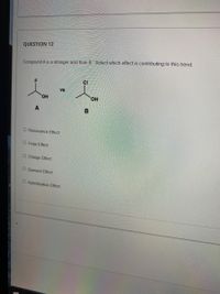 **Educational Content: Acid Strength Analysis**

**Question 12:**

Compound A is a stronger acid than Compound B. Identify which effect is contributing to this trend.

**Diagram Explanation:**

The diagram illustrates two chemical structures, labeled A and B.

- **Compound A:** Contains a fluorine (F) atom bound to a carbon, which is also connected to a hydroxyl group (OH).
- **Compound B:** Contains a chlorine (Cl) atom bound to a carbon, which is also connected to a hydroxyl group (OH).

**Effects Options:**

- Resonance Effect
- Polar Effect
- Charge Effect
- Element Effect
- Hybridization Effect

Consider which scientific effect explains why compound A exhibits greater acidity compared to compound B.