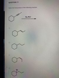 **Question 11:**

**Select the final product of the following reaction:**

A cycloheptyne starting material is reacted with H₂ and Pd-C, indicating a catalytic hydrogenation process. Four potential reaction products are shown as options:

1. A cycloheptene with a double bond in the side chain.
2. A cycloheptane with a fully hydrogenated side chain.
3. A cycloheptene with a different position of the double bond.
4. A cycloheptane with a palladium atom shown incorrectly integrated into the structure.

The task is to select the correct final product after the complete hydrogenation of the alkyne group present in the starting material. Complete saturation of the carbon-carbon triple bond typically leads to a fully saturated carbon chain (cycloheptane with a single-bonded side chain).