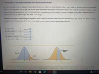 7. Using tables to calculate probabilities from the normal distribution
Use the following unit normal tables and accompanying figures to determine the probability that a z-score value will fall within each of the specified
ranges. To use the tables, click on the Unit Normal Tables tab beneath the figures, and use the dropdown box to select the desired range of z-score
values. A table of the proportions of the normal distribution corresponding to that range of z-scores will appear. If you need a different range of z-
scores, simply click on the box again and select a new range.
Suggestion: For each of the following five questions, make a sketch of the area under the normal distribution you are seeking. This sketch will help
you determine which column(s) of the unit normal tables to use in determining the appropriate probability.
1. p(z > 2.5)
2. p(z > -0.6)
3. p(z < 3.8)
4. p(0.5 < z < 1.5)
5. p(-1.4 < z < 2.6)
D: Between 0
and z
Body B.
Tail C
0.00 szs0.24
0.25 szs0.49
0.50 szs0.74
0.75 szs0.99
1.00 szs 1.24
1.25 szs1.49
1.50 szs 1.74
1.75 szs 1.99
arch
63°F Mos
