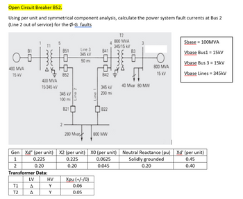 Open Circuit Breaker B52.
Using per unit and symmetrical component analysis, calculate the power system fault currents at Bus 2
(Line 2 out of service) for the Ø-G faults
400 MVA
15 kV
T1
T2
38
Ah
400 MVA
15/345 kV
LV
Δ
Δ
851
HV
Y
Y
0
Ho
B52
345 kV
100 mi
821
2-
Line 2
Gen Xd" (per unit) X2 (per unit)
1
0.225
0.225
2
0.20
0.20
Transformer Data:
Line 3
345 KV
50 mi
280 Mvard
Xpu (+/-/0)
0.06
0.05
Line 1
841
0
842
345 kV
200 mi
822
800 MW
T2
800 MVA
345/15 kV
XO (per unit)
0.0625
0.045
83
40 Mvar 80 MW
800 MVA
15 kV
Sbase = 100MVA
Vbase Bus1 = 15kV
Vbase Bus 3 = 15kV
Vbase Lines = 345kV
Neutral Reactance (pu) Xd' (per unit)
Solidly grounded
0.45
0.20
0.40