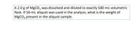 A 2.0 g of MgCO, was dissolved and diluted to exactly 500-mL volumetric
flask. If 50-mL aliquot was used in the analysis, what is the weight of
MgCO; present in the aliquot sample.
