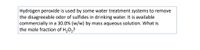 Hydrogen peroxide is used by some water treatment systems to remove
the disagreeable odor of sulfides in drinking water. It is available
commercially in a 30.0% (w/w) by mass aqueous solution. What is
the mole fraction of H,0,?
