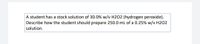 A student has a stock solution of 30.0% w/v H2O2 (hydrogen peroxide).
Describe how the student should prepare 250.0 mL of a 0.25% w/v H202
solution.
