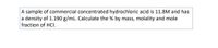 A sample of commercial concentrated hydrochloric acid is 11.8M and has
a density of 1.190 g/mL. Calculate the % by mass, molality and mole
fraction of HCI.
