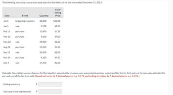 The following inventory transactions took place for Sheridan Ltd. for the year ended December 31, 2023:
Date
Jan 1
Jan 5
Feb 15
Mar 10
May 20
Aug 22
Sep 12
Nov 24
Dec 5
beginning inventory
sale
purchase
purchase
sale
Event
purchase
sale
purchase
sale
Ending inventory
Unit cost of the last item sold
$
Quantity
$
23,300
5,200
31,800
9,100
39,800
15,200
20,300
9,200
17,400
Cost/
Selling
Price
$43.00
82.00
37.25
44.00
82.00
34.50
Calculate the ending inventory balance for Sheridan Ltd., assuming the company uses a perpetual inventory system and the first-in, first-out cost formula. Also calculate the
per-unit cost of the last item sold. (Round unit costs to 2 decimal places, e.g. 52.75 and ending inventory to 0 decimal places, e.g. 5,276.)
82.00
44.50
82.00