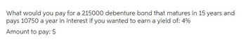 What would you pay for a 215000 debenture bond that matures in 15 years and
pays 10750 a year in interest if you wanted to earn a yield of: 4%
Amount to pay: $