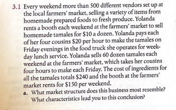 3.1 Every weekend more than 500 different vendors set up at
the local farmers' market, selling a variety of items from
homemade prepared foods to fresh produce. Yolanda
rents a booth each weekend at the farmers' market to sell
homemade tamales for $10 a dozen. Yolanda pays each
of her four cousins $20 per hour to make the tamales on
Friday evenings in the food truck she operates for week-
day lunch service. Yolanda sells 60 dozen tamales each
weekend at the farmers' market, which takes her cousins
four hours to make each Friday. The cost of ingredients for
all the tamales totals $240 and the booth at the farmers'
market rents for $150 per weekend.
a. What market structure does this business most resemble?
What characteristics lead you to this conclusion?